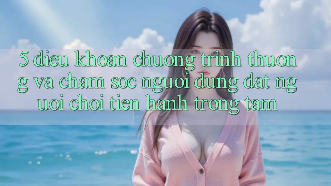 5. Điều khoản Chương trình thưởng Và Chăm Sóc Người dùng: Đặt Người Chơi Tiến hành Trọng Tâm
