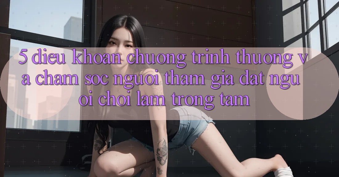 5. Điều khoản Chương trình thưởng Và Chăm Sóc Người tham gia: Đặt Người Chơi Làm Trọng Tâm