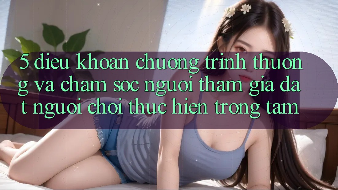 5. Điều khoản Chương trình thưởng Và Chăm Sóc Người tham gia: Đặt Người Chơi Thực hiện Trọng Tâm