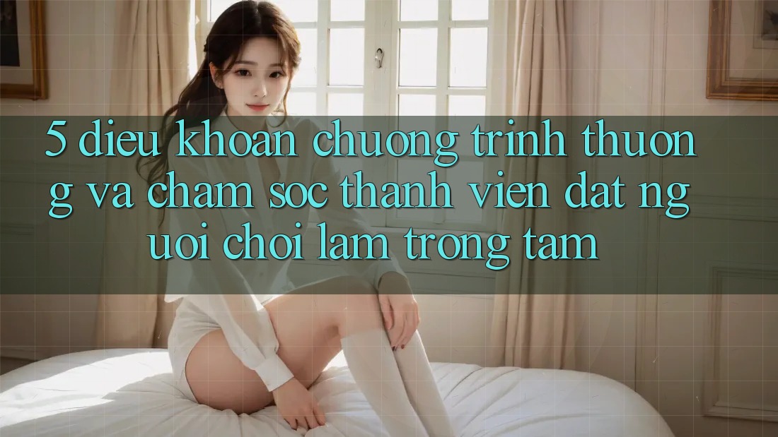 5. Điều khoản Chương trình thưởng Và Chăm Sóc Thành viên: Đặt Người Chơi Làm Trọng Tâm