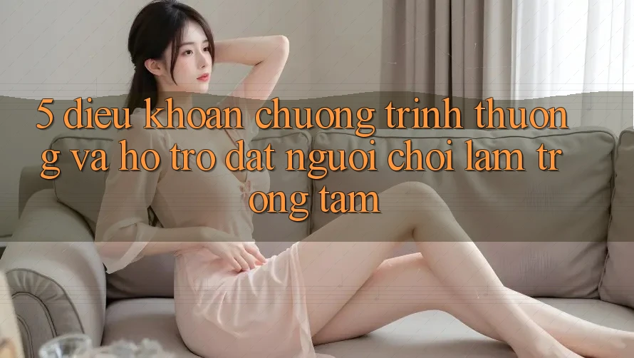 5. Điều khoản Chương trình thưởng Và Hỗ trợ: Đặt Người Chơi Làm Trọng Tâm