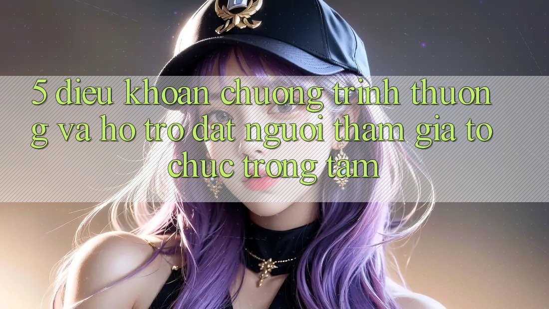 5. Điều khoản Chương trình thưởng Và Hỗ trợ: Đặt Người tham gia Tổ chức Trọng Tâm
