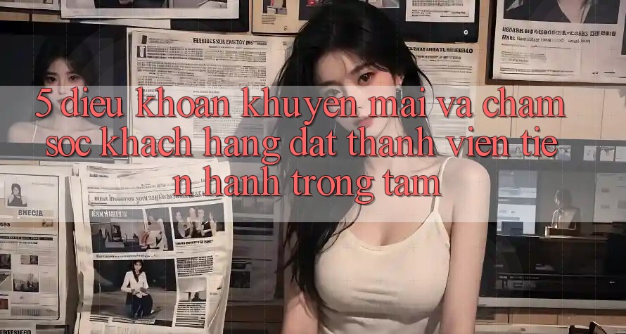 5. Điều khoản Khuyến Mãi Và Chăm Sóc Khách Hàng: Đặt Thành viên Tiến hành Trọng Tâm
