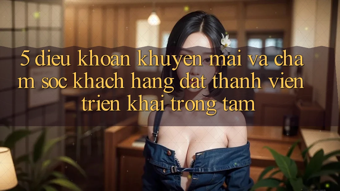 5. Điều khoản Khuyến Mãi Và Chăm Sóc Khách Hàng: Đặt Thành viên Triển khai Trọng Tâm