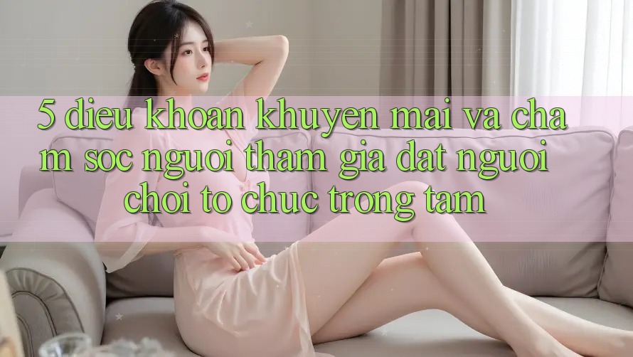 5. Điều khoản Khuyến Mãi Và Chăm Sóc Người tham gia: Đặt Người Chơi Tổ chức Trọng Tâm