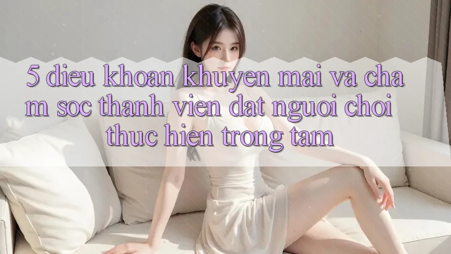 5. Điều khoản Khuyến Mãi Và Chăm Sóc Thành viên: Đặt Người Chơi Thực hiện Trọng Tâm