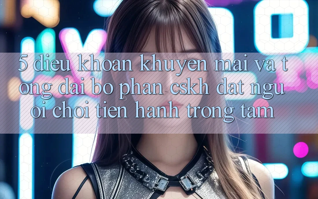 5. Điều khoản Khuyến Mãi Và Tổng đài bộ phận CSKH: Đặt Người Chơi Tiến hành Trọng Tâm