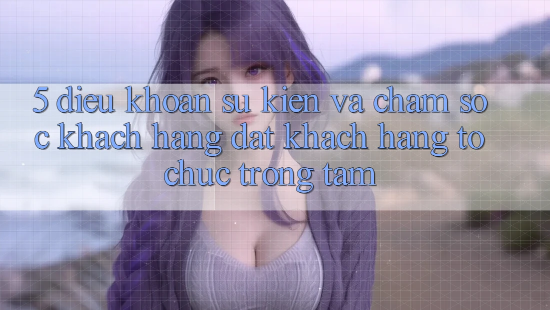 5. Điều khoản Sự kiện Và Chăm Sóc Khách Hàng: Đặt Khách hàng Tổ chức Trọng Tâm