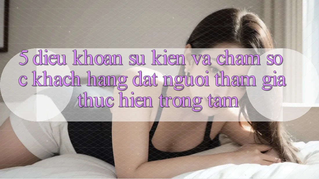 5. Điều khoản Sự kiện Và Chăm Sóc Khách Hàng: Đặt Người tham gia Thực hiện Trọng Tâm