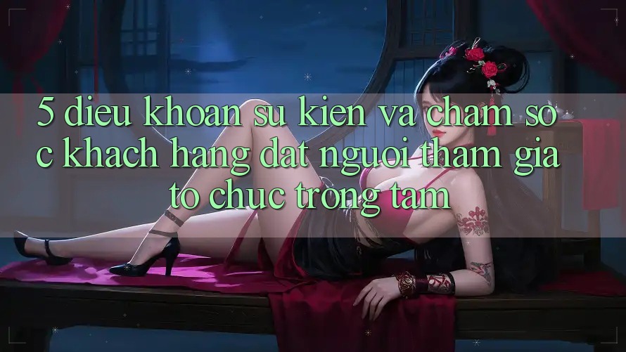 5. Điều khoản Sự kiện Và Chăm Sóc Khách Hàng: Đặt Người tham gia Tổ chức Trọng Tâm