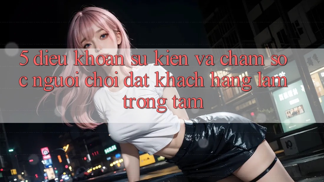 5. Điều khoản Sự kiện Và Chăm Sóc Người chơi: Đặt Khách hàng Làm Trọng Tâm