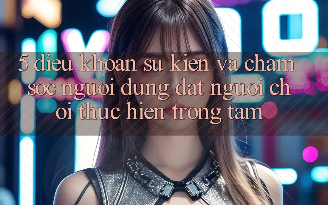 5. Điều khoản Sự kiện Và Chăm Sóc Người dùng: Đặt Người Chơi Thực hiện Trọng Tâm