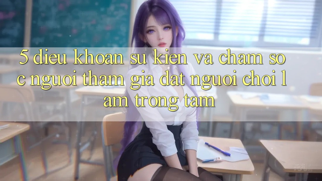5. Điều khoản Sự kiện Và Chăm Sóc Người tham gia: Đặt Người Chơi Làm Trọng Tâm