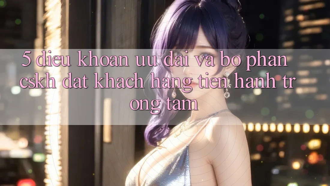 5. Điều khoản Ưu đãi Và Bộ phận CSKH: Đặt Khách hàng Tiến hành Trọng Tâm