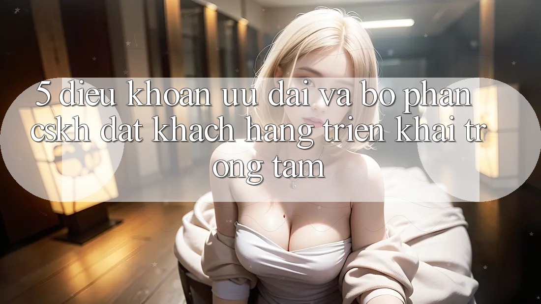 5. Điều khoản Ưu đãi Và Bộ phận CSKH: Đặt Khách hàng Triển khai Trọng Tâm