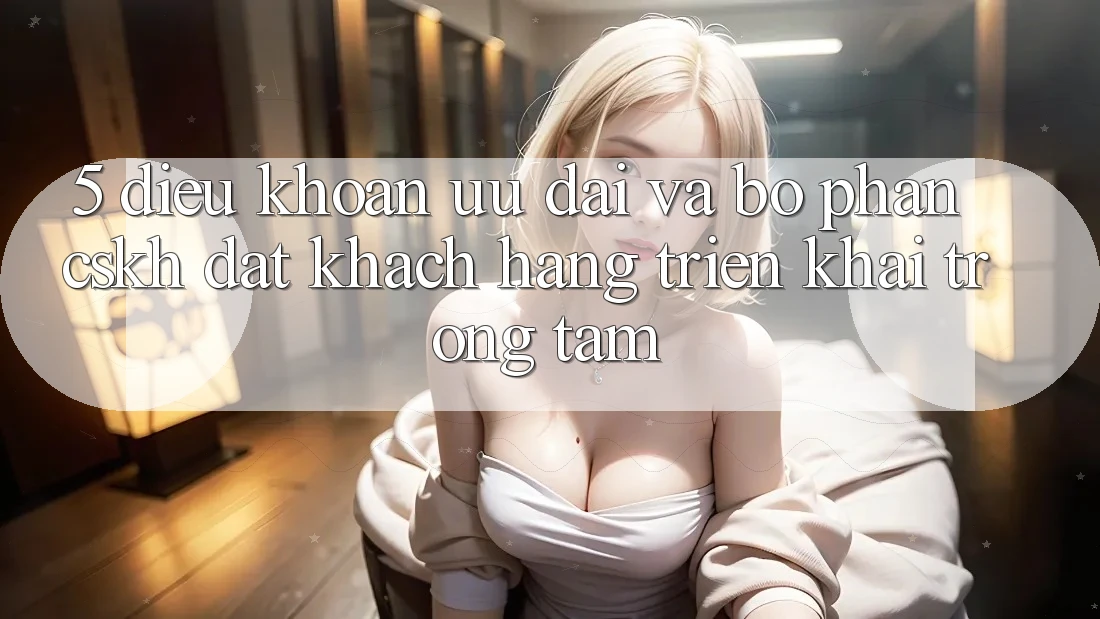 5. Điều khoản Ưu đãi Và Bộ phận CSKH: Đặt Khách hàng Triển khai Trọng Tâm