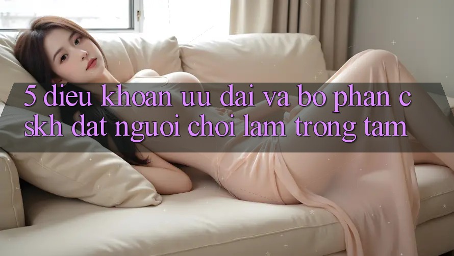 5. Điều khoản Ưu đãi Và Bộ phận CSKH: Đặt Người chơi Làm Trọng Tâm