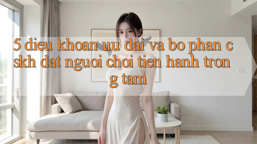 5. Điều khoản Ưu đãi Và Bộ phận CSKH: Đặt Người Chơi Tiến hành Trọng Tâm
