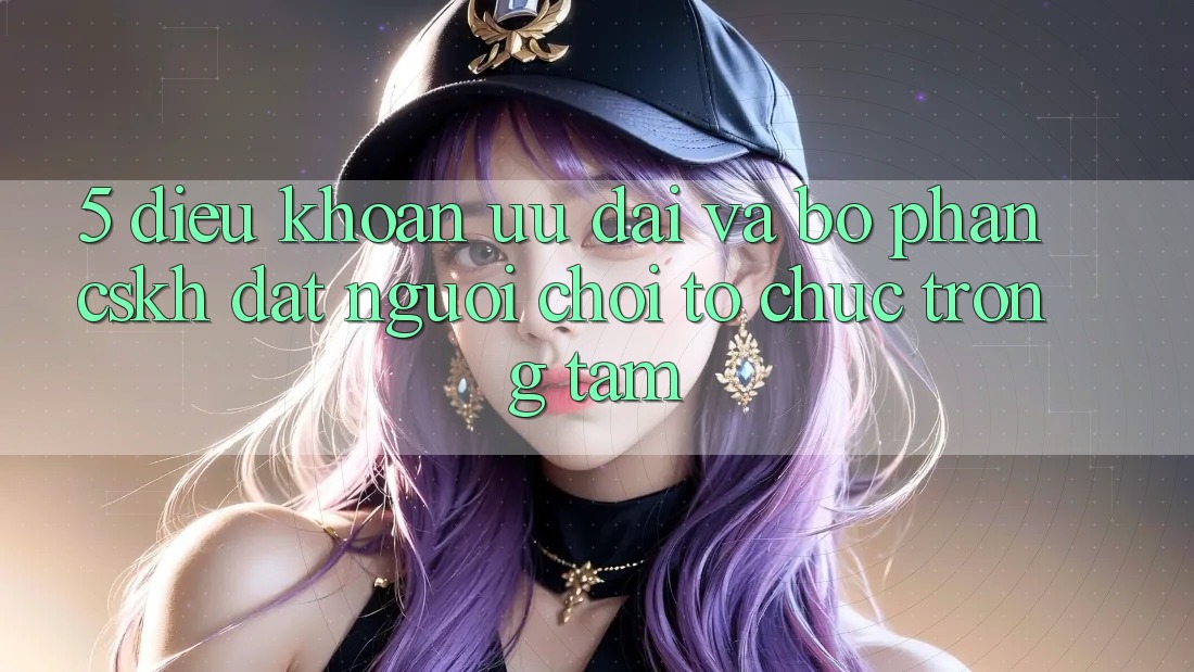 5. Điều khoản Ưu đãi Và Bộ phận CSKH: Đặt Người Chơi Tổ chức Trọng Tâm