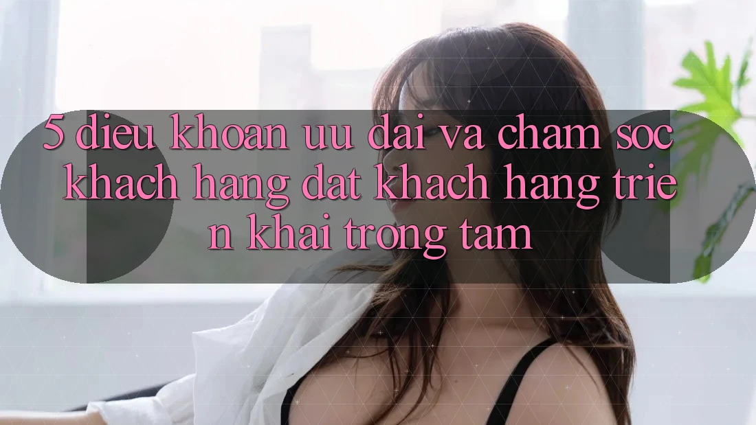 5. Điều khoản Ưu đãi Và Chăm Sóc Khách Hàng: Đặt Khách hàng Triển khai Trọng Tâm