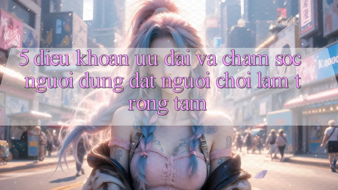5. Điều khoản Ưu đãi Và Chăm Sóc Người dùng: Đặt Người Chơi Làm Trọng Tâm