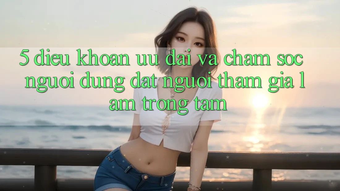 5. Điều khoản Ưu đãi Và Chăm Sóc Người dùng: Đặt Người tham gia Làm Trọng Tâm