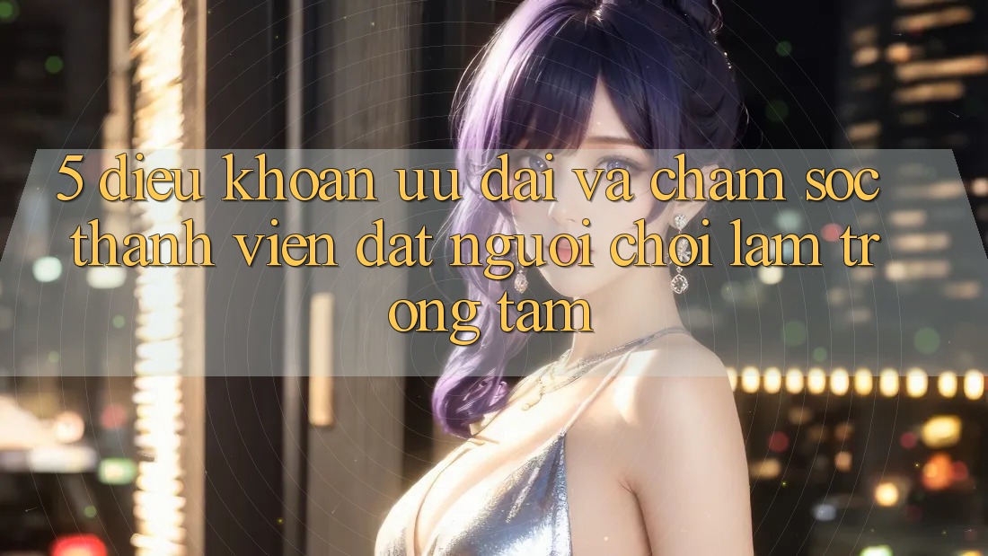 5. Điều khoản Ưu đãi Và Chăm Sóc Thành viên: Đặt Người Chơi Làm Trọng Tâm