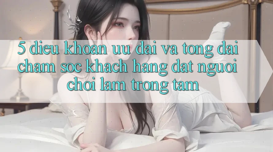 5. Điều khoản Ưu đãi Và Tổng đài chăm sóc khách hàng: Đặt Người Chơi Làm Trọng Tâm