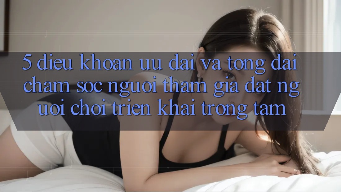 5. Điều khoản Ưu đãi Và Tổng đài chăm sóc người tham gia: Đặt Người Chơi Triển khai Trọng Tâm