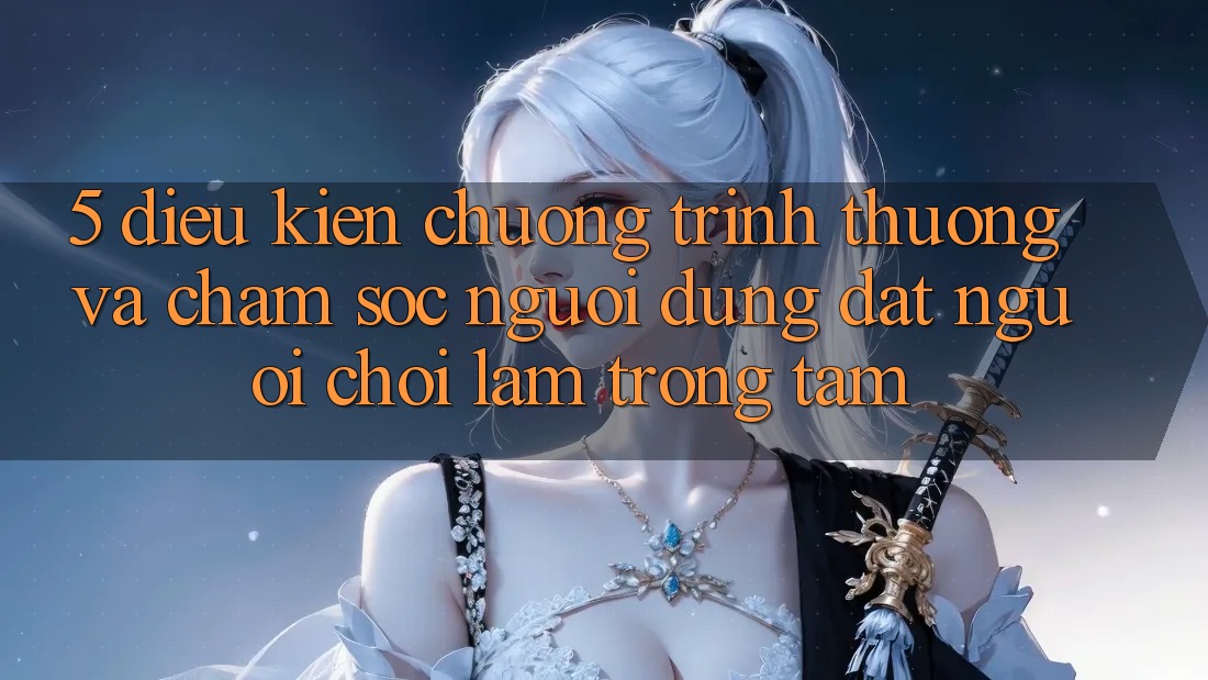 5. Điều kiện Chương trình thưởng Và Chăm Sóc Người dùng: Đặt Người Chơi Làm Trọng Tâm