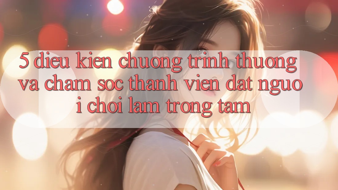 5. Điều kiện Chương trình thưởng Và Chăm Sóc Thành viên: Đặt Người Chơi Làm Trọng Tâm