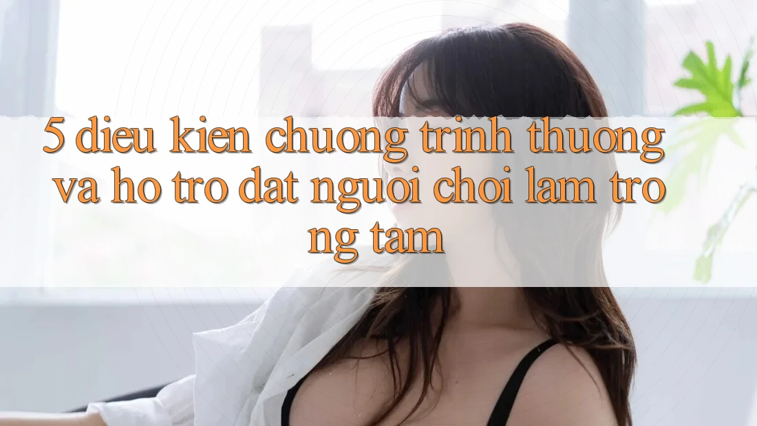 5. Điều kiện Chương trình thưởng Và Hỗ trợ: Đặt Người Chơi Làm Trọng Tâm