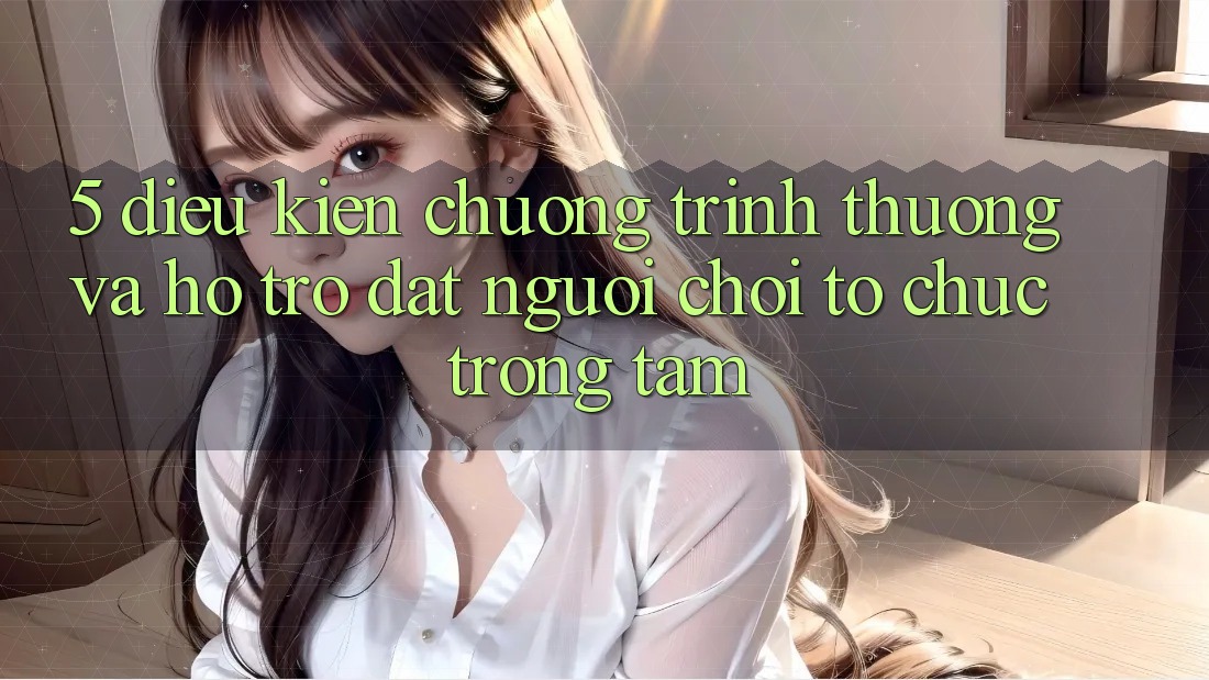 5. Điều kiện Chương trình thưởng Và Hỗ trợ: Đặt Người Chơi Tổ chức Trọng Tâm