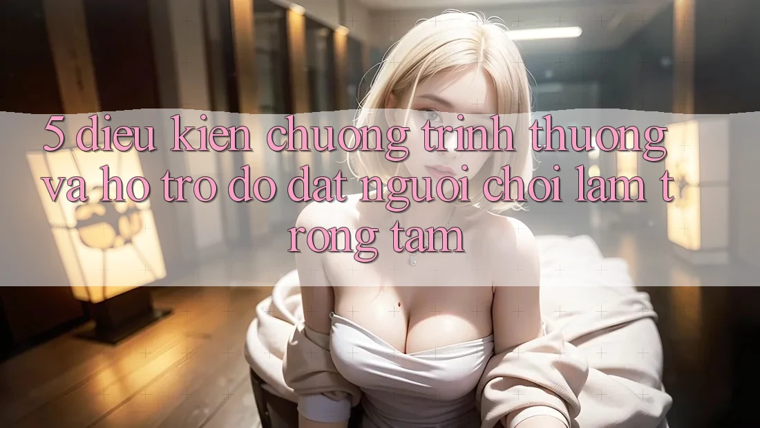 5. Điều kiện Chương trình thưởng Và Hỗ trợ đỡ: Đặt Người Chơi Làm Trọng Tâm