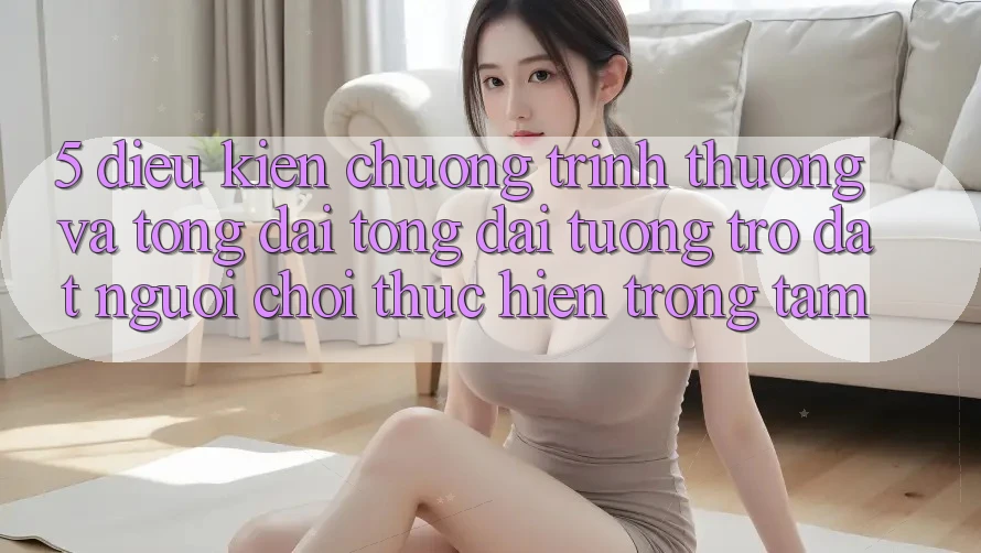 5. Điều kiện Chương trình thưởng Và Tổng đài tổng đài tương trợ: Đặt Người Chơi Thực hiện Trọng Tâm