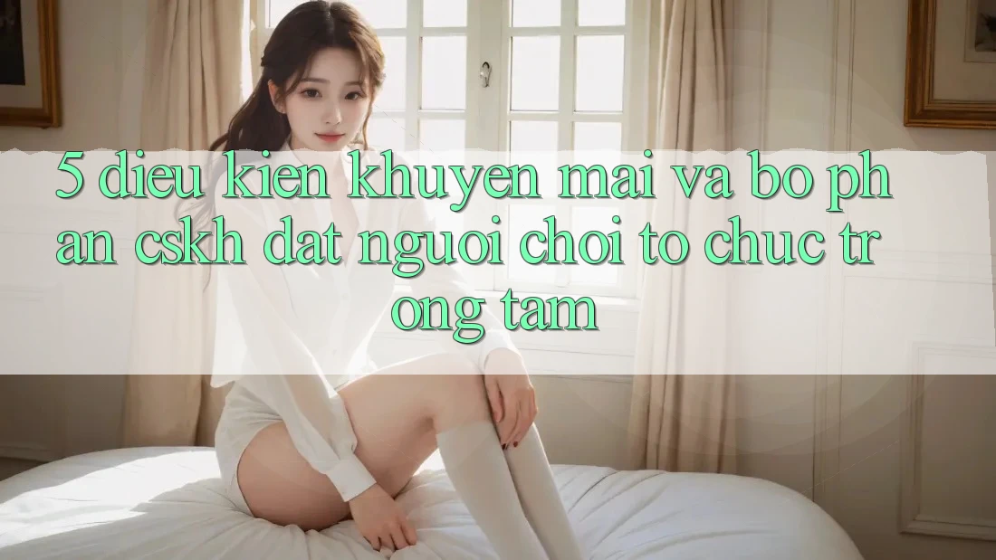 5. Điều kiện Khuyến Mãi Và Bộ phận CSKH: Đặt Người Chơi Tổ chức Trọng Tâm