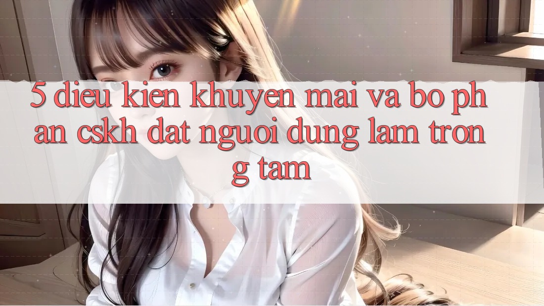 5. Điều kiện Khuyến Mãi Và Bộ phận CSKH: Đặt Người dùng Làm Trọng Tâm