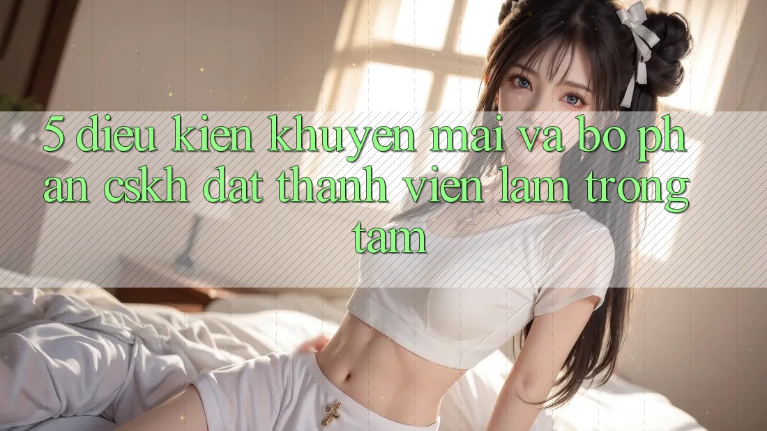 5. Điều kiện Khuyến Mãi Và Bộ phận CSKH: Đặt Thành viên Làm Trọng Tâm