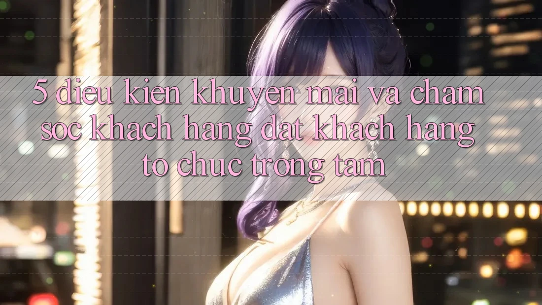 5. Điều kiện Khuyến Mãi Và Chăm Sóc Khách Hàng: Đặt Khách hàng Tổ chức Trọng Tâm