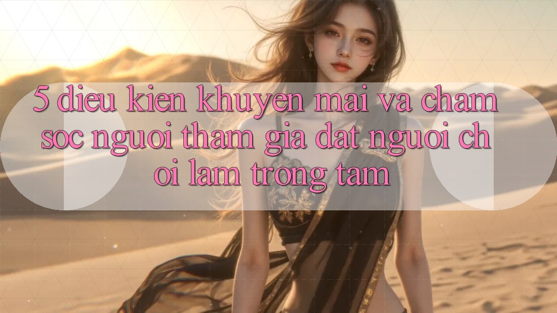 5. Điều kiện Khuyến Mãi Và Chăm Sóc Người tham gia: Đặt Người Chơi Làm Trọng Tâm