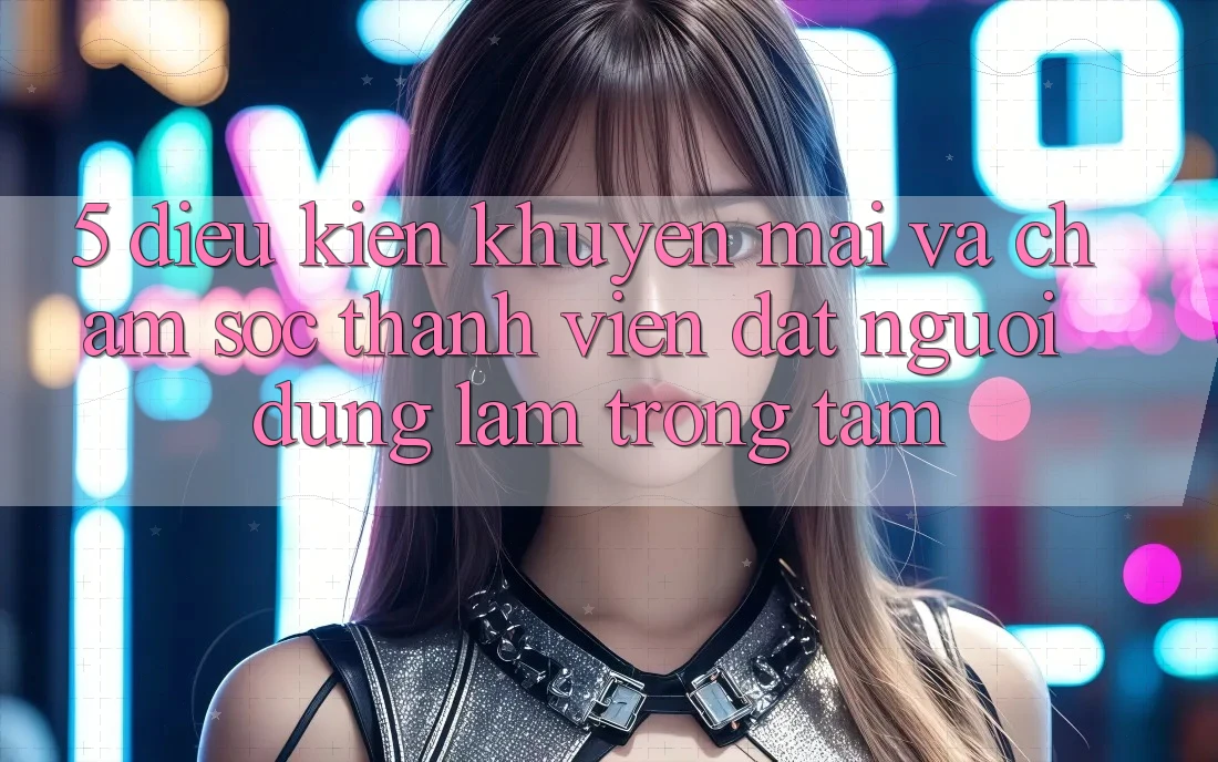 5. Điều kiện Khuyến Mãi Và Chăm Sóc Thành viên: Đặt Người dùng Làm Trọng Tâm