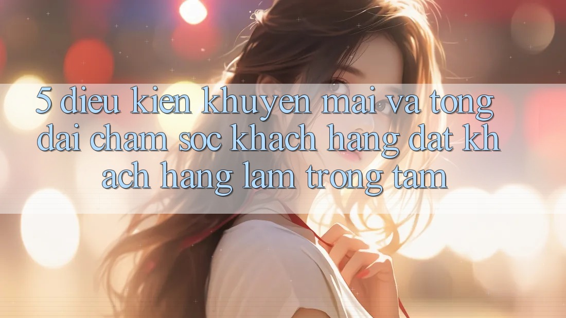 5. Điều kiện Khuyến mãi Và Tổng đài chăm sóc khách hàng: Đặt Khách hàng Làm Trọng Tâm