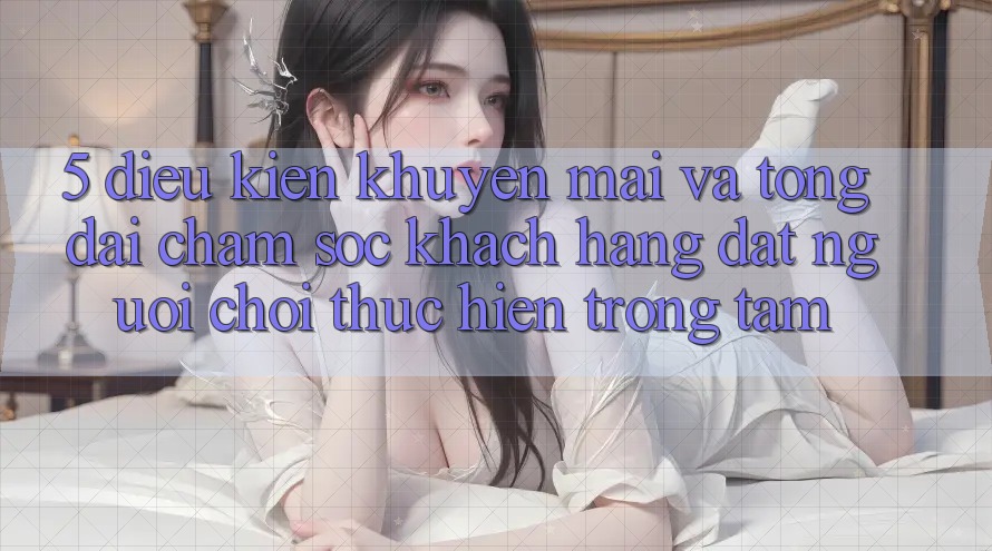 5. Điều kiện Khuyến Mãi Và Tổng đài chăm sóc khách hàng: Đặt Người Chơi Thực hiện Trọng Tâm