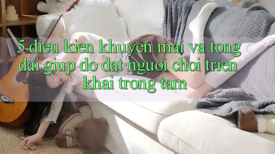 5. Điều kiện Khuyến Mãi Và Tổng đài giúp đỡ: Đặt Người Chơi Triển khai Trọng Tâm