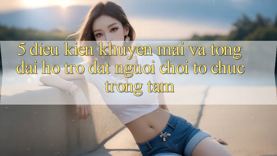 5. Điều kiện Khuyến Mãi Và Tổng đài hỗ trợ: Đặt Người Chơi Tổ chức Trọng Tâm
