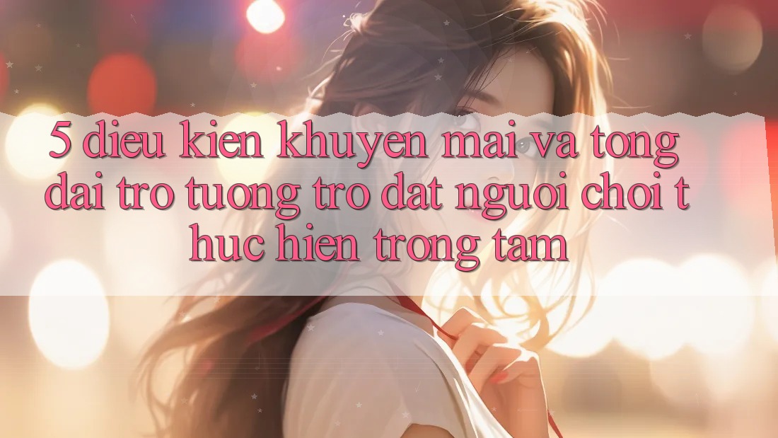 5. Điều kiện Khuyến Mãi Và Tổng đài trợ tương trợ: Đặt Người Chơi Thực hiện Trọng Tâm
