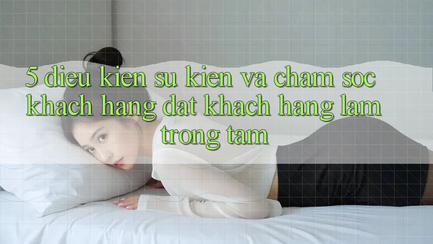 5. Điều kiện Sự kiện Và Chăm Sóc Khách Hàng: Đặt Khách hàng Làm Trọng Tâm