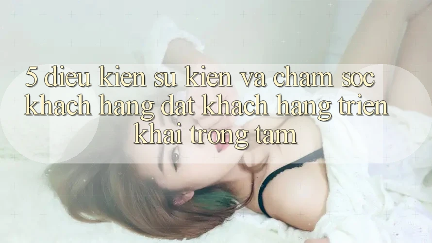 5. Điều kiện Sự kiện Và Chăm Sóc Khách Hàng: Đặt Khách hàng Triển khai Trọng Tâm