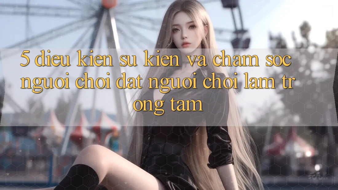 5. Điều kiện Sự kiện Và Chăm Sóc Người chơi: Đặt Người Chơi Làm Trọng Tâm