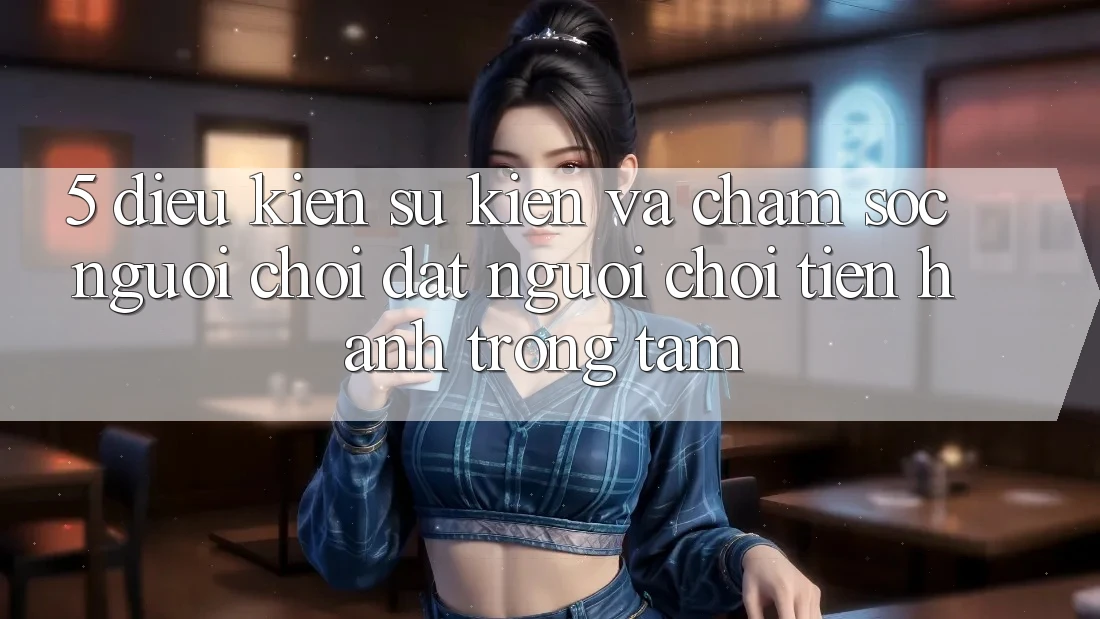 5. Điều kiện Sự kiện Và Chăm Sóc Người chơi: Đặt Người Chơi Tiến hành Trọng Tâm